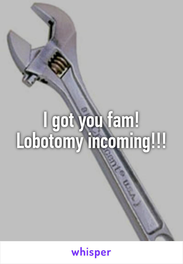 I got you fam! Lobotomy incoming!!!