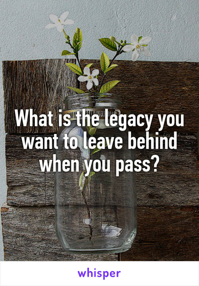 What is the legacy you want to leave behind when you pass?