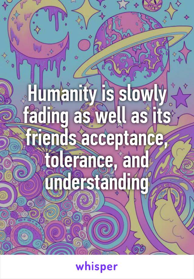 Humanity is slowly fading as well as its friends acceptance, tolerance, and understanding