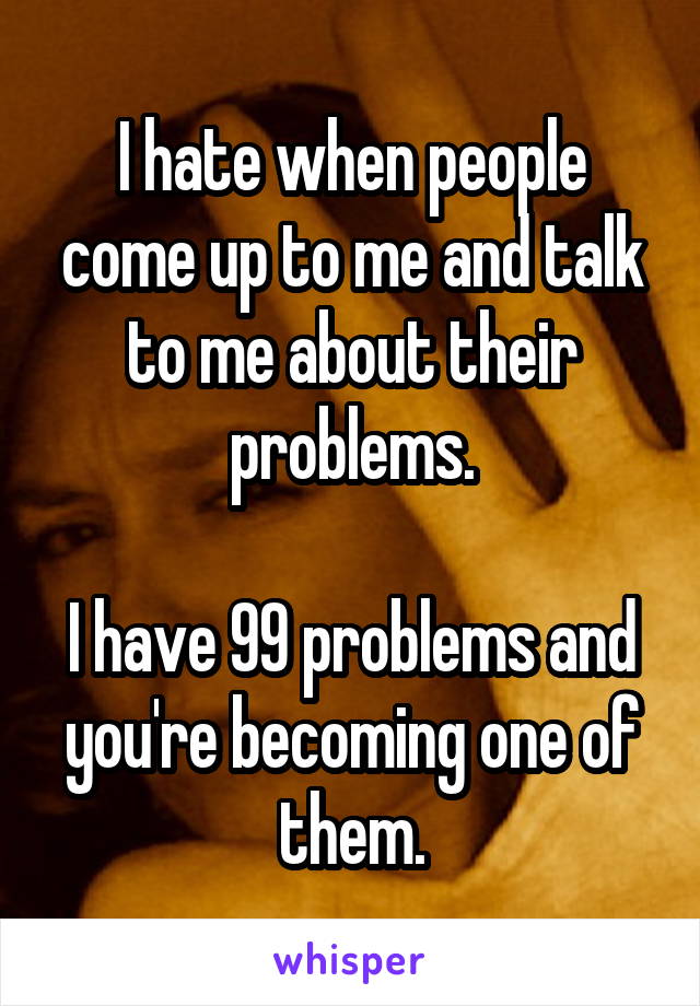 I hate when people come up to me and talk to me about their problems.

I have 99 problems and you're becoming one of them.