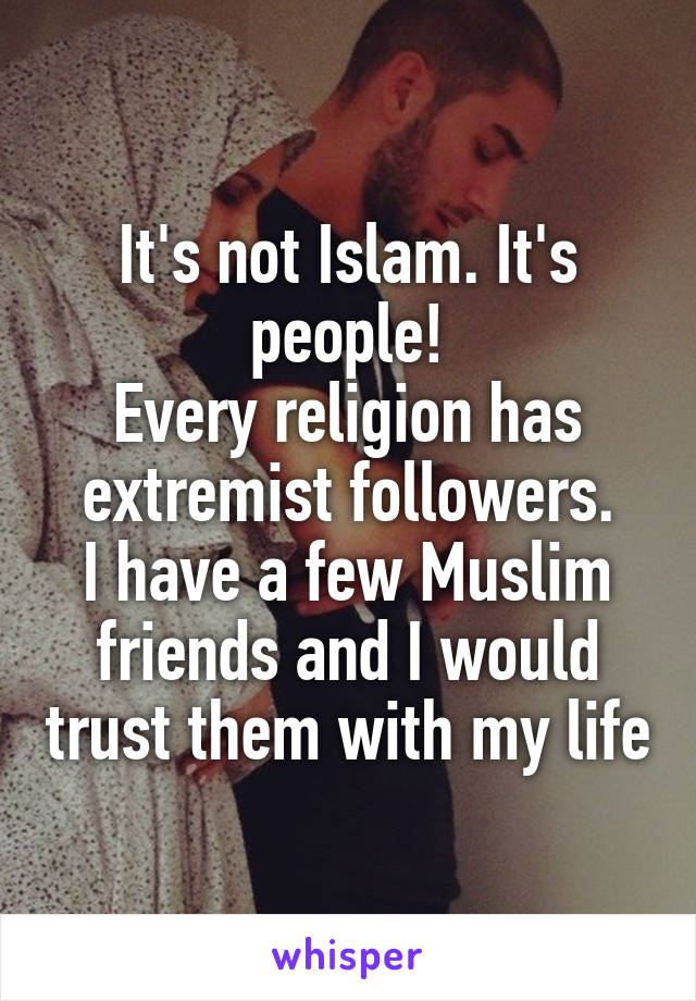 It's not Islam. It's people!
Every religion has extremist followers.
I have a few Muslim friends and I would trust them with my life