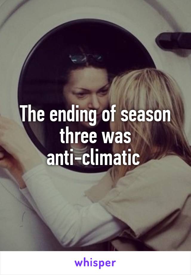 The ending of season three was anti-climatic 