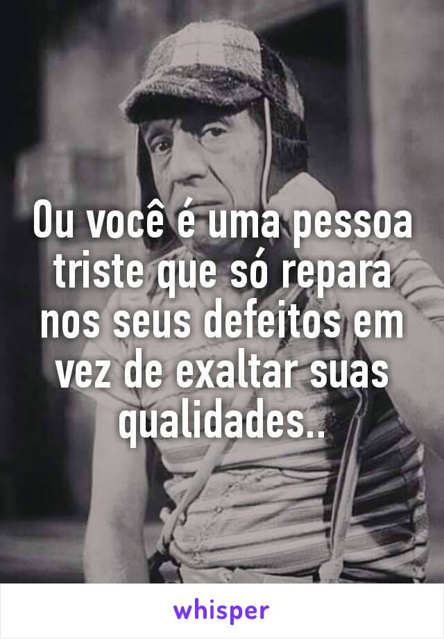 Ou você é uma pessoa triste que só repara nos seus defeitos em vez de exaltar suas qualidades..