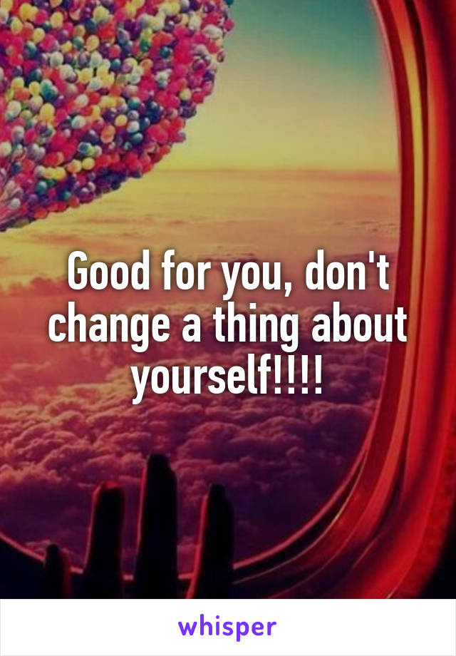 Good for you, don't change a thing about yourself!!!!