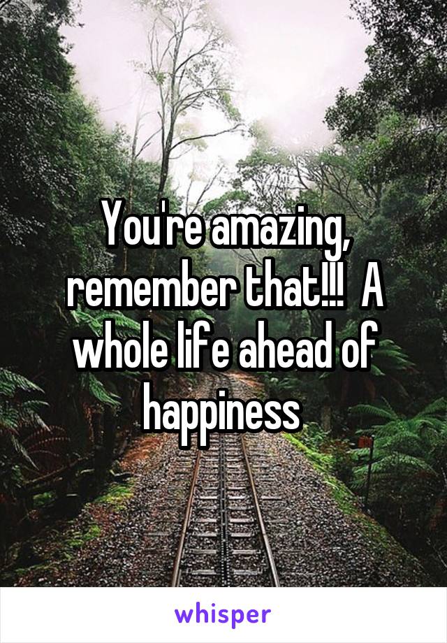 You're amazing, remember that!!!  A whole life ahead of happiness 