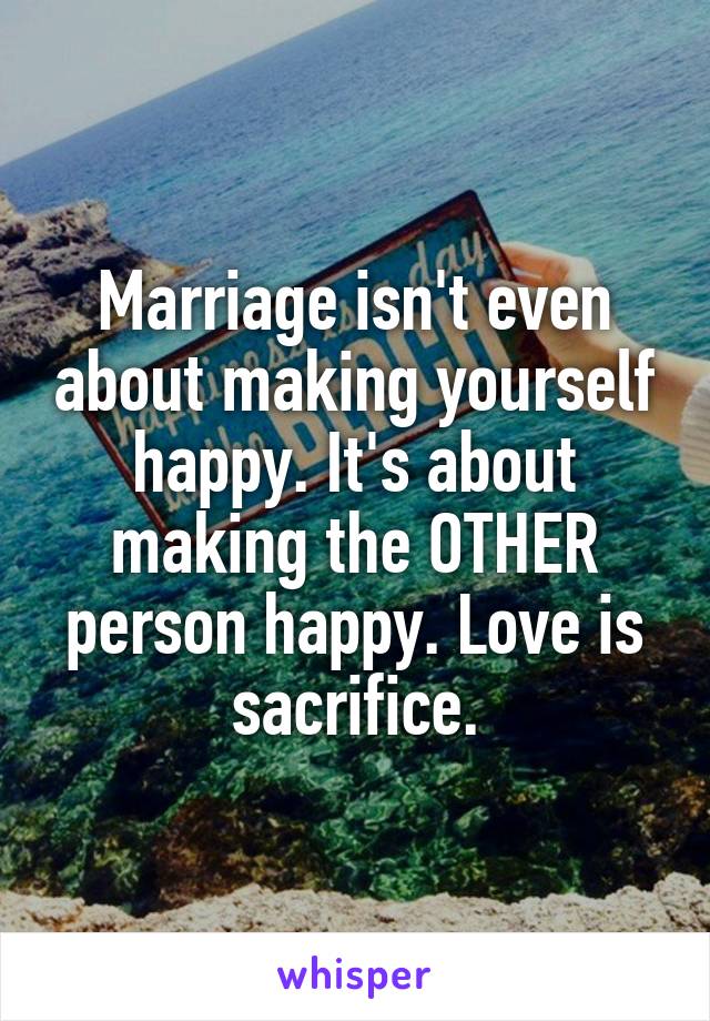 Marriage isn't even about making yourself happy. It's about making the OTHER person happy. Love is sacrifice.
