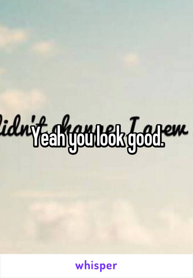 Yeah you look good.