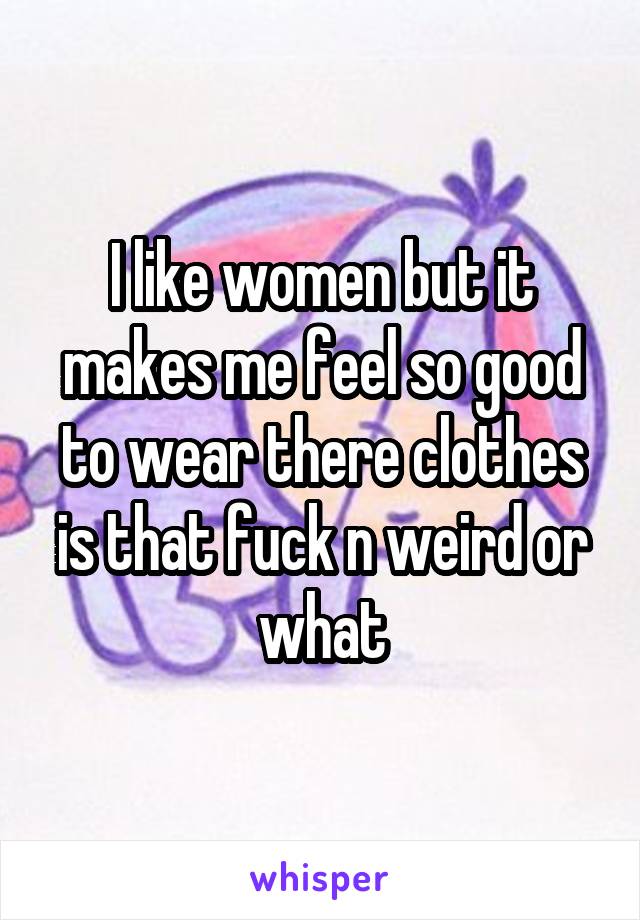 I like women but it makes me feel so good to wear there clothes is that fuck n weird or what