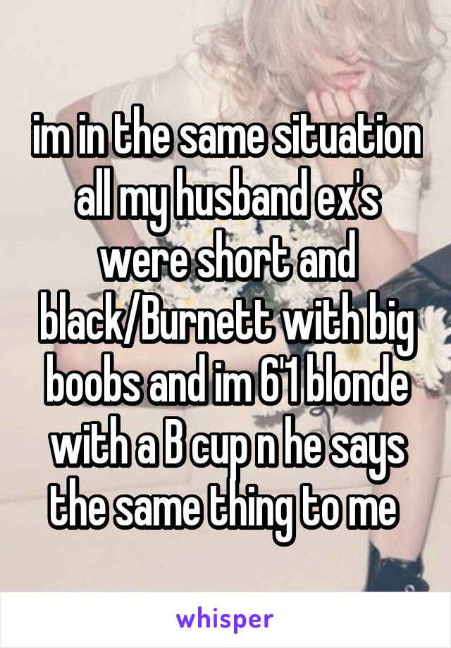 im in the same situation all my husband ex's were short and black/Burnett with big boobs and im 6'1 blonde with a B cup n he says the same thing to me 