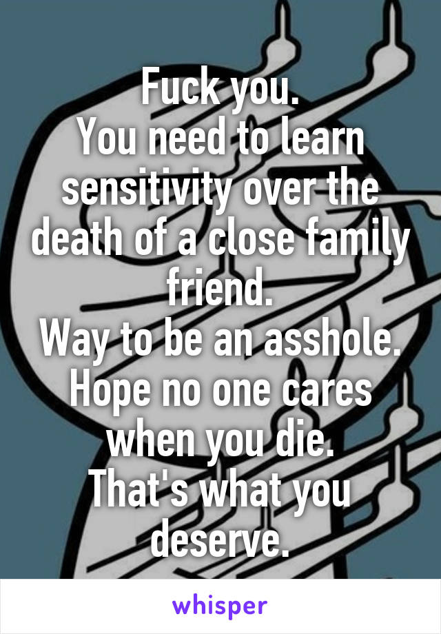 Fuck you.
You need to learn sensitivity over the death of a close family friend.
Way to be an asshole.
Hope no one cares when you die.
That's what you deserve.