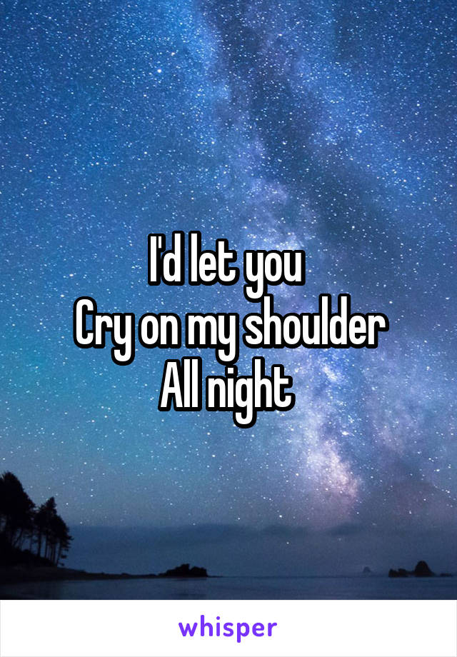 I'd let you 
Cry on my shoulder
All night 