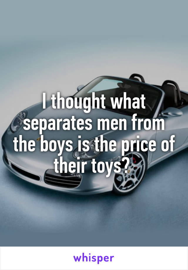 I thought what separates men from the boys is the price of their toys? 
