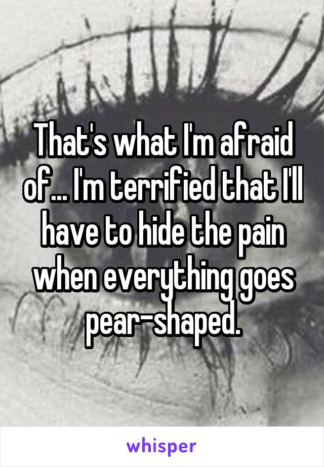 That's what I'm afraid of... I'm terrified that I'll have to hide the pain when everything goes pear-shaped.