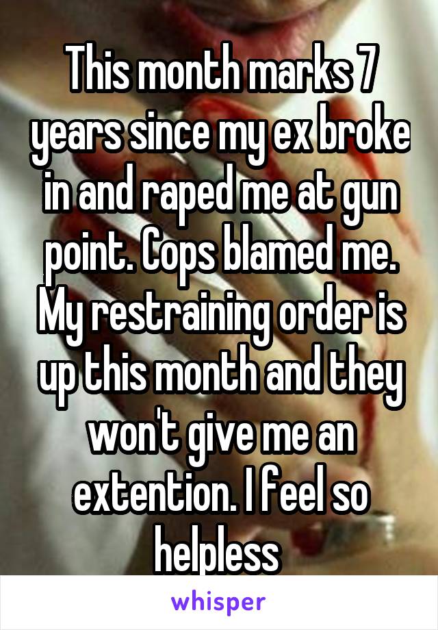 This month marks 7 years since my ex broke in and raped me at gun point. Cops blamed me. My restraining order is up this month and they won't give me an extention. I feel so helpless 