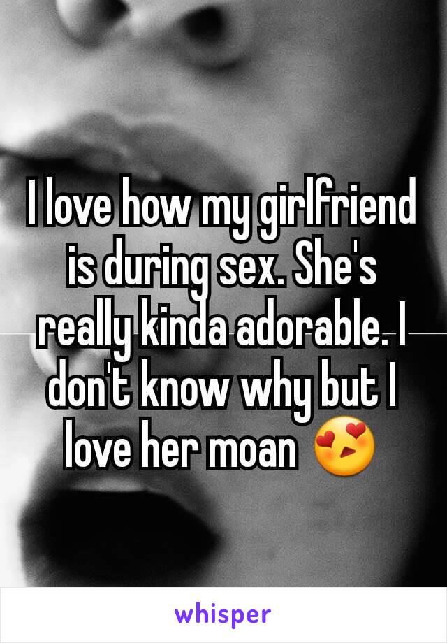 I love how my girlfriend is during sex. She's really kinda adorable. I don't know why but I love her moan 😍