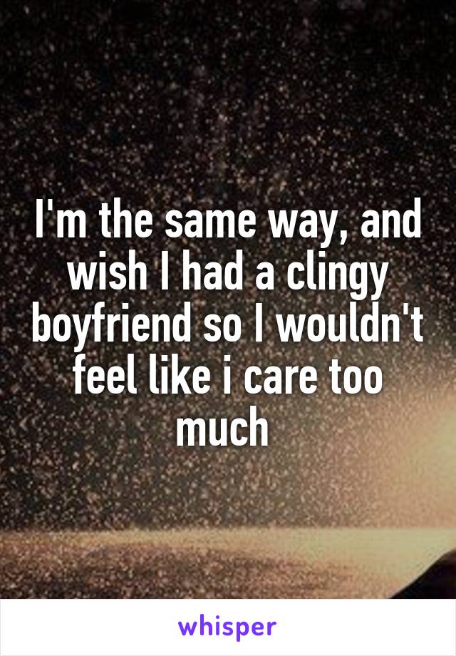 I'm the same way, and wish I had a clingy boyfriend so I wouldn't feel like i care too much 