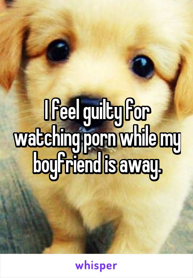 I feel guilty for watching porn while my boyfriend is away.