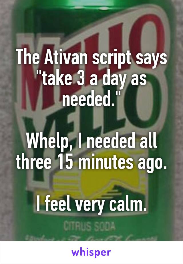 The Ativan script says "take 3 a day as needed."

Whelp, I needed all three 15 minutes ago.

I feel very calm.