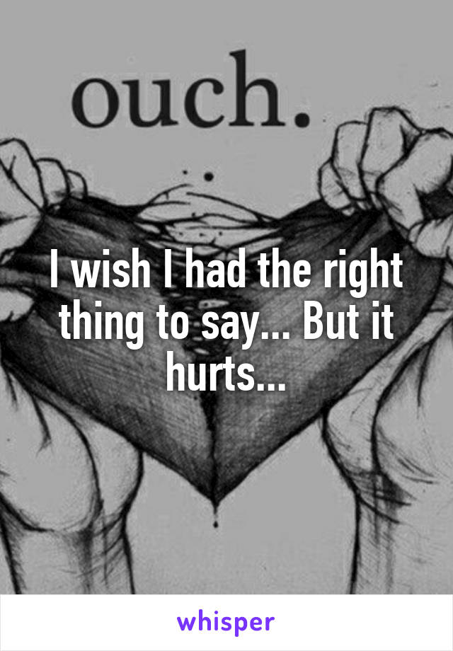 I wish I had the right thing to say... But it hurts...