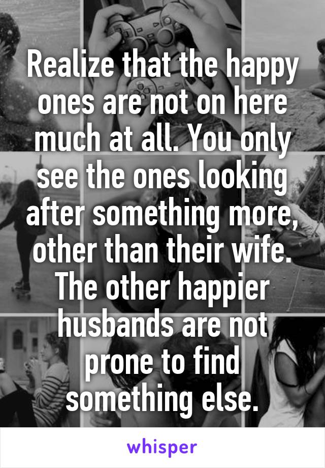 Realize that the happy ones are not on here much at all. You only see the ones looking after something more, other than their wife. The other happier husbands are not prone to find something else.