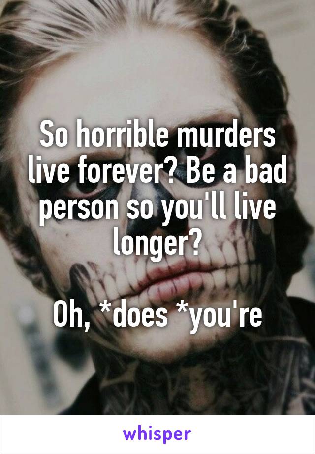 So horrible murders live forever? Be a bad person so you'll live longer?

Oh, *does *you're