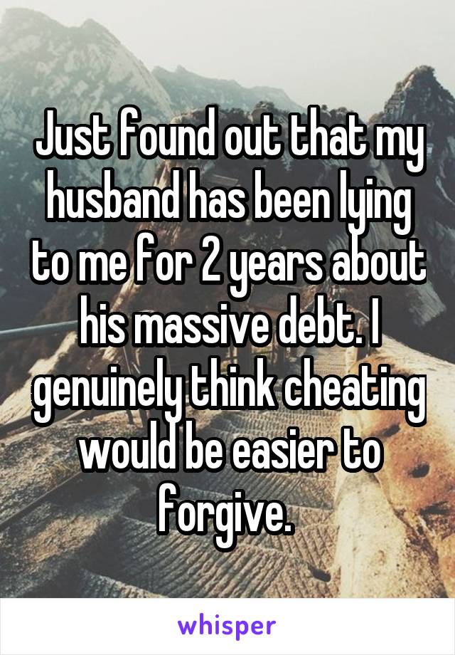 Just found out that my husband has been lying to me for 2 years about his massive debt. I genuinely think cheating would be easier to forgive. 