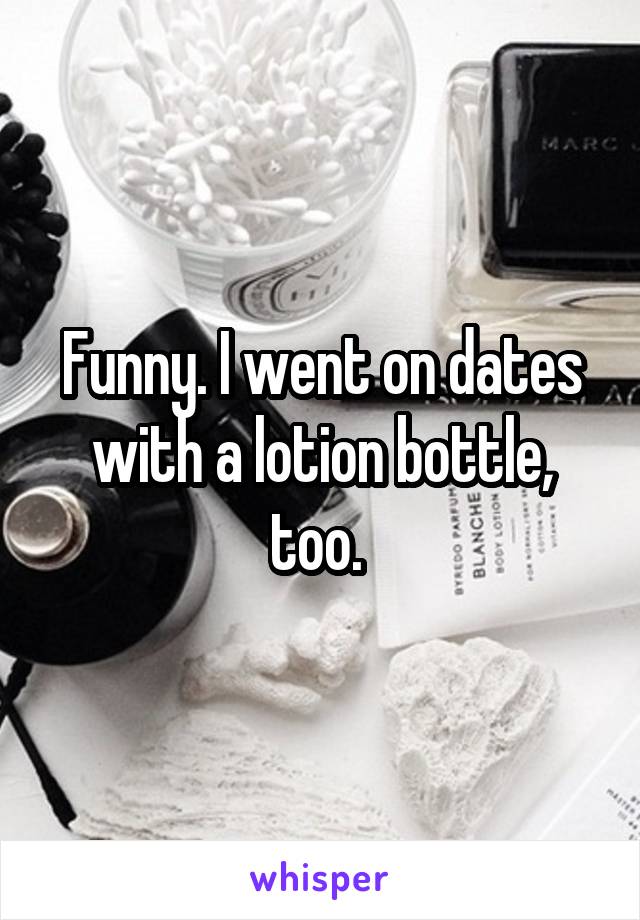 Funny. I went on dates with a lotion bottle, too. 