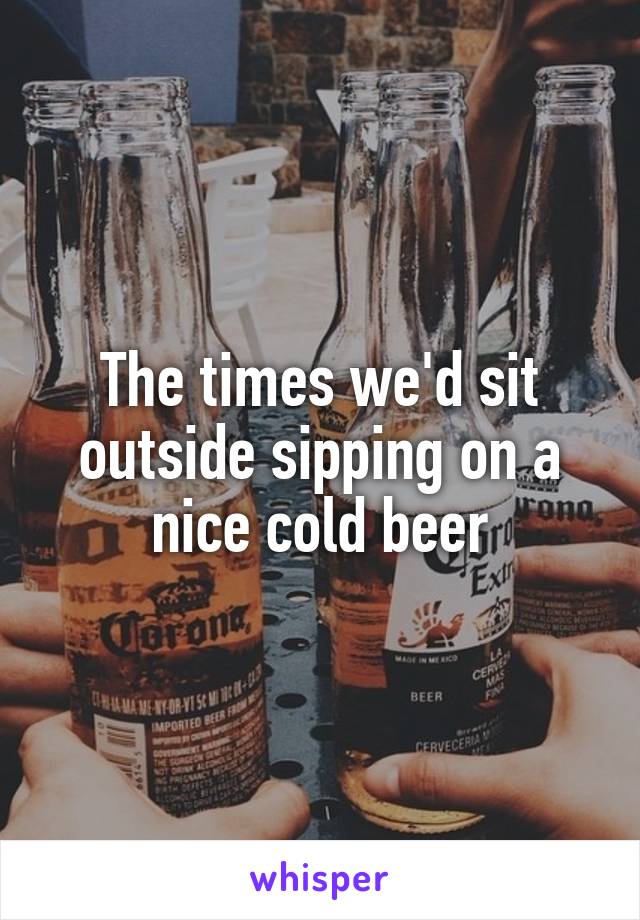 The times we'd sit outside sipping on a nice cold beer