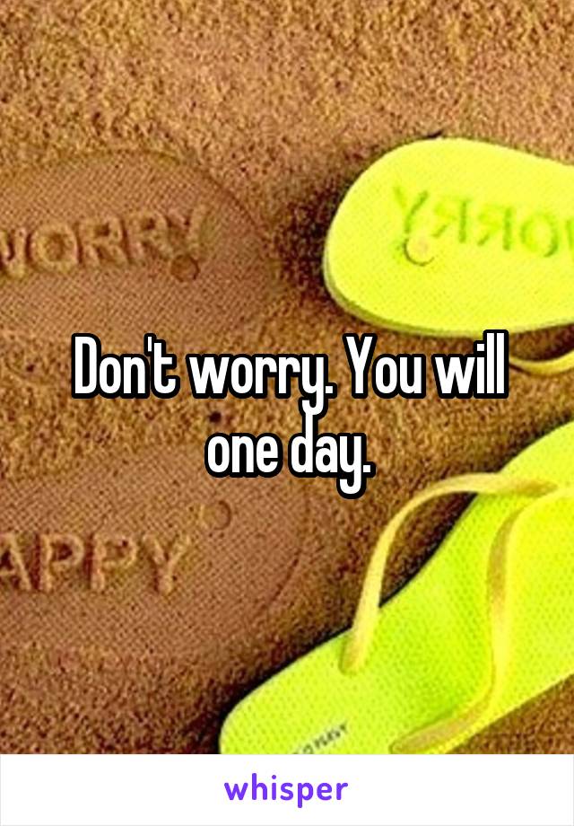 Don't worry. You will one day.