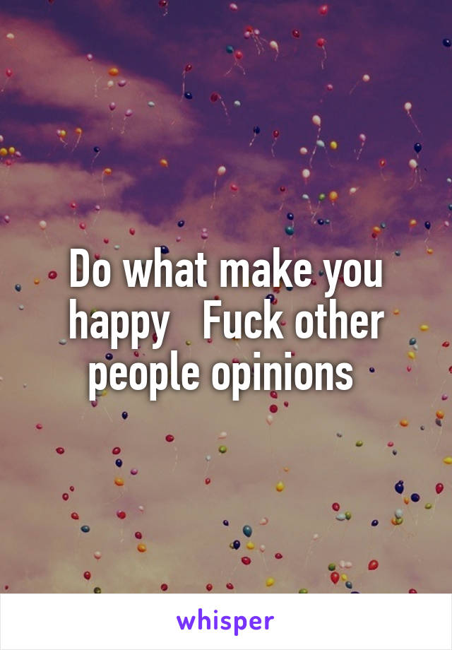 Do what make you happy   Fuck other people opinions 