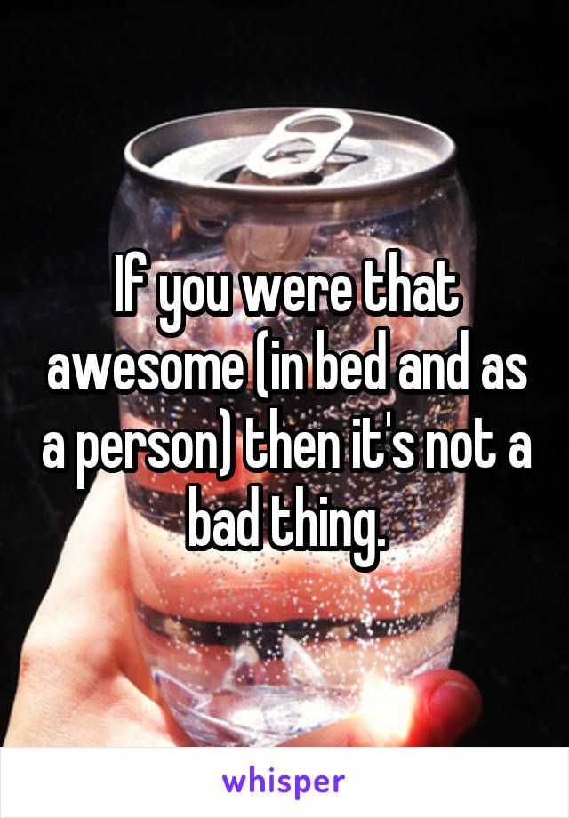 If you were that awesome (in bed and as a person) then it's not a bad thing.