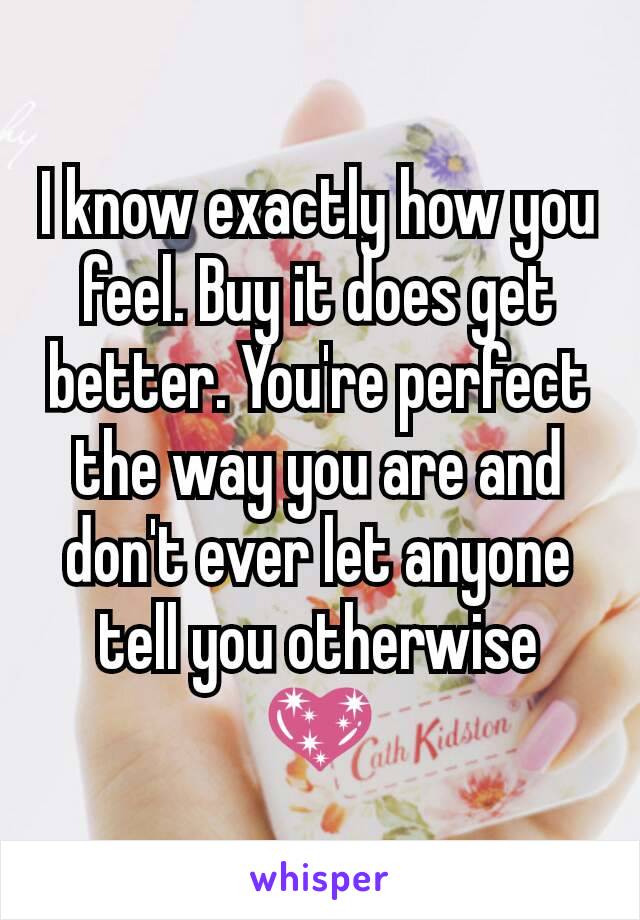 I know exactly how you feel. Buy it does get better. You're perfect the way you are and don't ever let anyone tell you otherwise 💖