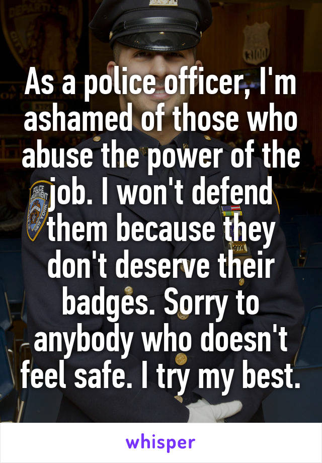 As a police officer, I'm ashamed of those who abuse the power of the job. I won't defend them because they don't deserve their badges. Sorry to anybody who doesn't feel safe. I try my best.