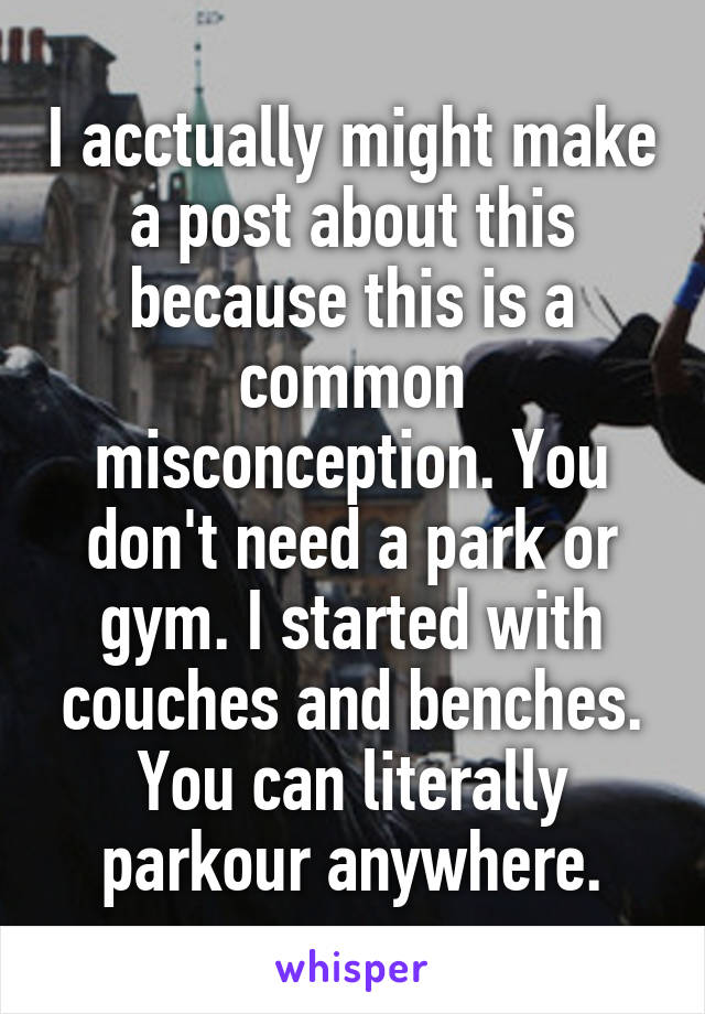 I acctually might make a post about this because this is a common misconception. You don't need a park or gym. I started with couches and benches. You can literally parkour anywhere.