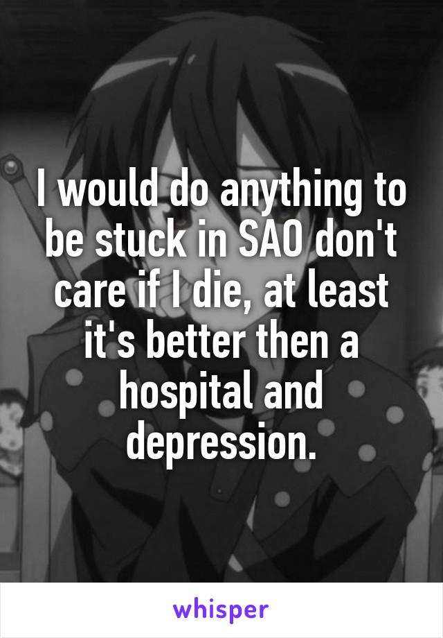 I would do anything to be stuck in SAO don't care if I die, at least it's better then a hospital and depression.