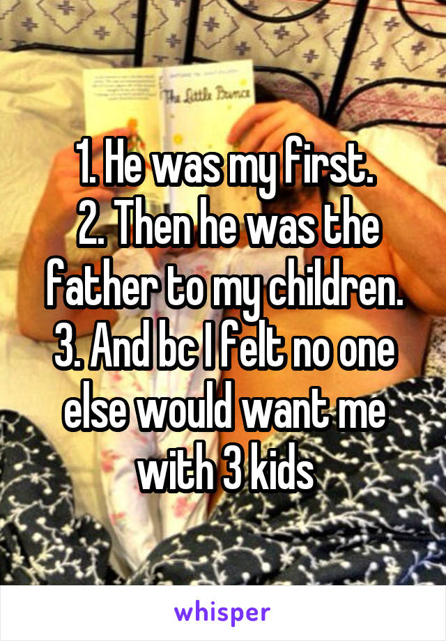 1. He was my first.
 2. Then he was the father to my children. 3. And bc I felt no one else would want me with 3 kids