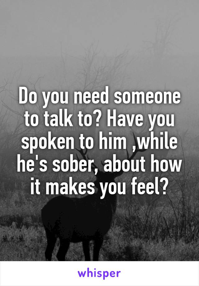 Do you need someone to talk to? Have you spoken to him ,while he's sober, about how it makes you feel?