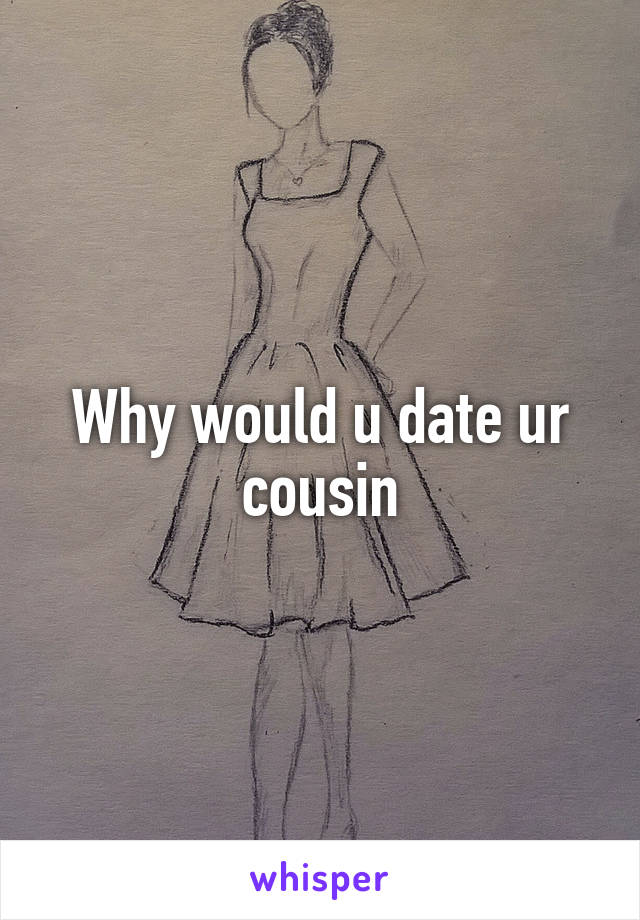 Why would u date ur cousin
