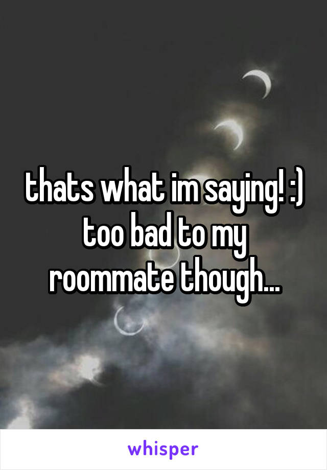 thats what im saying! :) too bad to my roommate though...