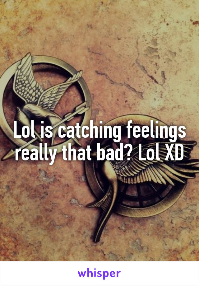 Lol is catching feelings really that bad? Lol XD