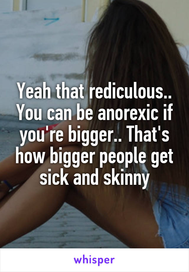 Yeah that rediculous.. You can be anorexic if you're bigger.. That's how bigger people get sick and skinny