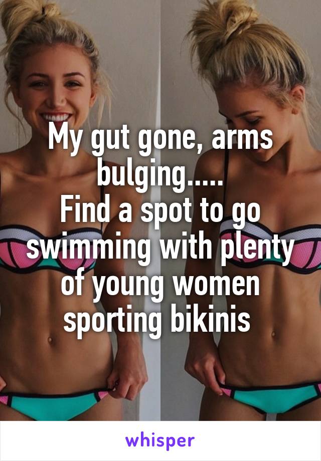 My gut gone, arms bulging.....
Find a spot to go swimming with plenty of young women sporting bikinis 