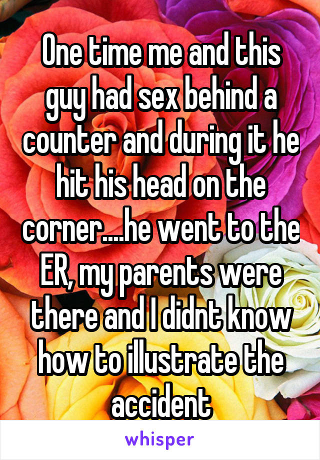 One time me and this guy had sex behind a counter and during it he hit his head on the corner....he went to the ER, my parents were there and I didnt know how to illustrate the accident
