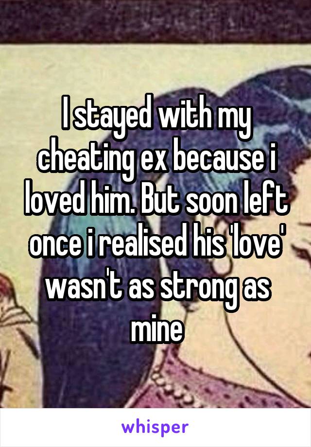 I stayed with my cheating ex because i loved him. But soon left once i realised his 'love' wasn't as strong as mine