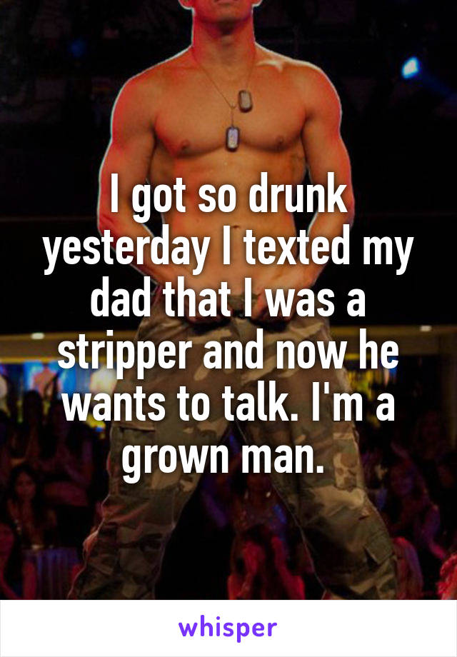 I got so drunk yesterday I texted my dad that I was a stripper and now he wants to talk. I'm a grown man. 