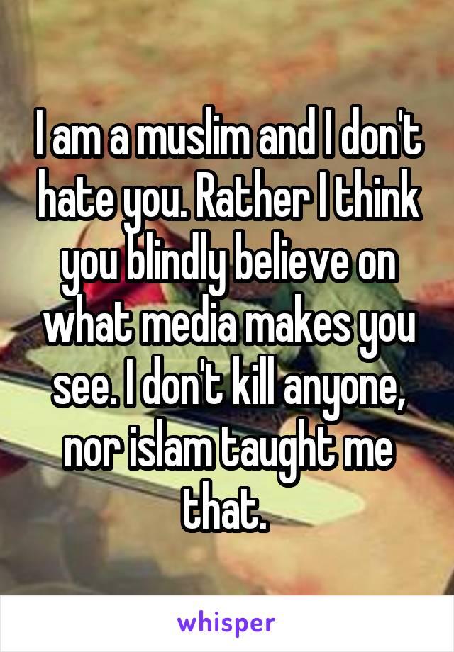 I am a muslim and I don't hate you. Rather I think you blindly believe on what media makes you see. I don't kill anyone, nor islam taught me that. 
