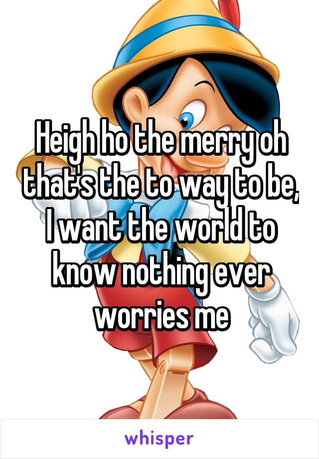 Heigh ho the merry oh that's the to way to be, I want the world to know nothing ever worries me