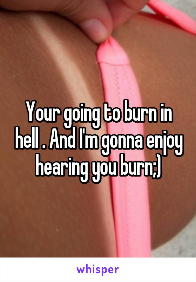 Your going to burn in hell . And I'm gonna enjoy hearing you burn;)