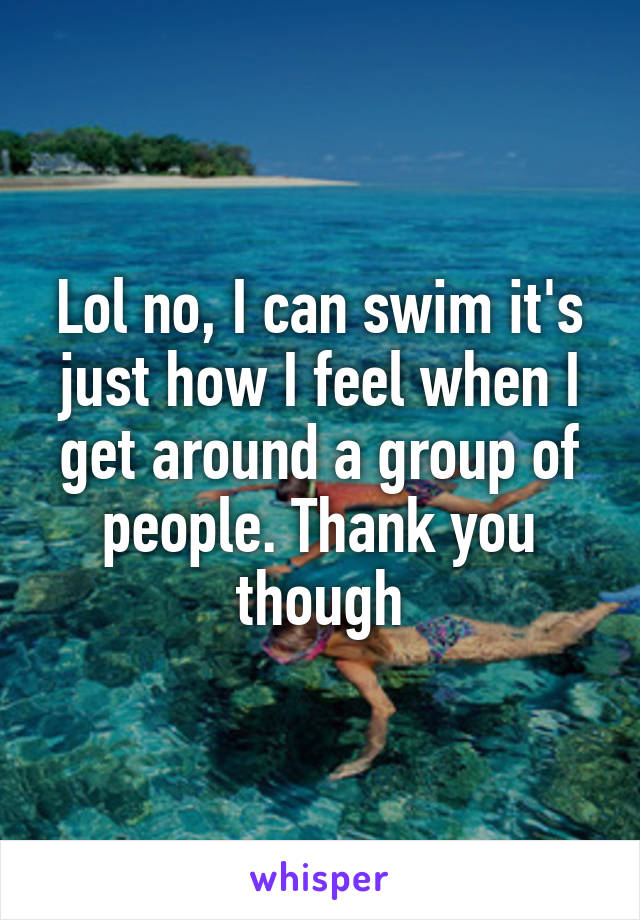 Lol no, I can swim it's just how I feel when I get around a group of people. Thank you though