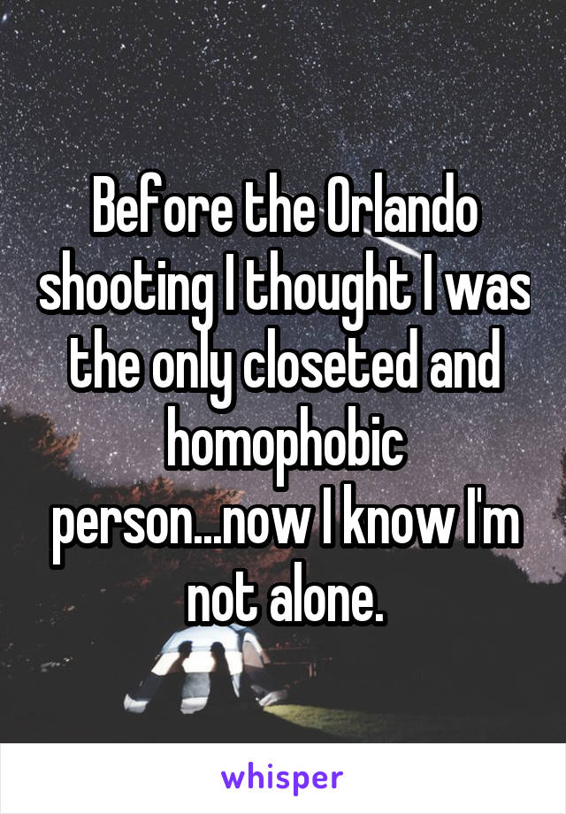Before the Orlando shooting I thought I was the only closeted and homophobic person...now I know I'm not alone.